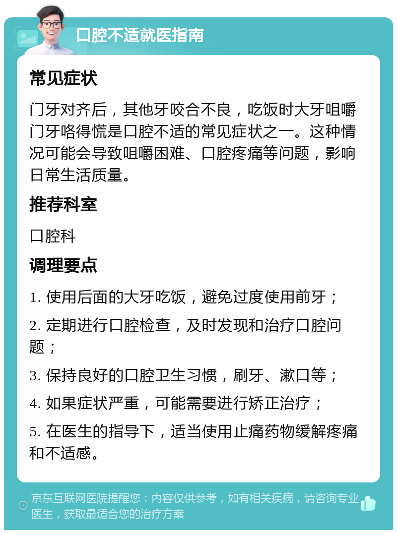 口腔不适就医指南 常见症状 门牙对齐后，其他牙咬合不良，吃饭时大牙咀嚼门牙咯得慌是口腔不适的常见症状之一。这种情况可能会导致咀嚼困难、口腔疼痛等问题，影响日常生活质量。 推荐科室 口腔科 调理要点 1. 使用后面的大牙吃饭，避免过度使用前牙； 2. 定期进行口腔检查，及时发现和治疗口腔问题； 3. 保持良好的口腔卫生习惯，刷牙、漱口等； 4. 如果症状严重，可能需要进行矫正治疗； 5. 在医生的指导下，适当使用止痛药物缓解疼痛和不适感。