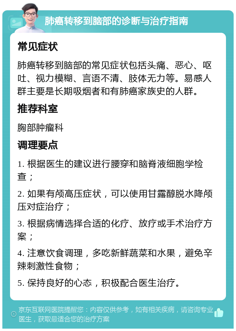 肺癌转移到脑部的诊断与治疗指南 常见症状 肺癌转移到脑部的常见症状包括头痛、恶心、呕吐、视力模糊、言语不清、肢体无力等。易感人群主要是长期吸烟者和有肺癌家族史的人群。 推荐科室 胸部肿瘤科 调理要点 1. 根据医生的建议进行腰穿和脑脊液细胞学检查； 2. 如果有颅高压症状，可以使用甘露醇脱水降颅压对症治疗； 3. 根据病情选择合适的化疗、放疗或手术治疗方案； 4. 注意饮食调理，多吃新鲜蔬菜和水果，避免辛辣刺激性食物； 5. 保持良好的心态，积极配合医生治疗。