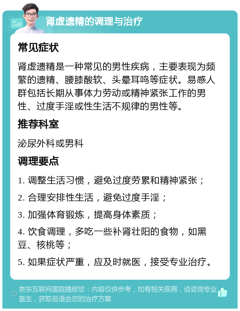 肾虚遗精的调理与治疗 常见症状 肾虚遗精是一种常见的男性疾病，主要表现为频繁的遗精、腰膝酸软、头晕耳鸣等症状。易感人群包括长期从事体力劳动或精神紧张工作的男性、过度手淫或性生活不规律的男性等。 推荐科室 泌尿外科或男科 调理要点 1. 调整生活习惯，避免过度劳累和精神紧张； 2. 合理安排性生活，避免过度手淫； 3. 加强体育锻炼，提高身体素质； 4. 饮食调理，多吃一些补肾壮阳的食物，如黑豆、核桃等； 5. 如果症状严重，应及时就医，接受专业治疗。