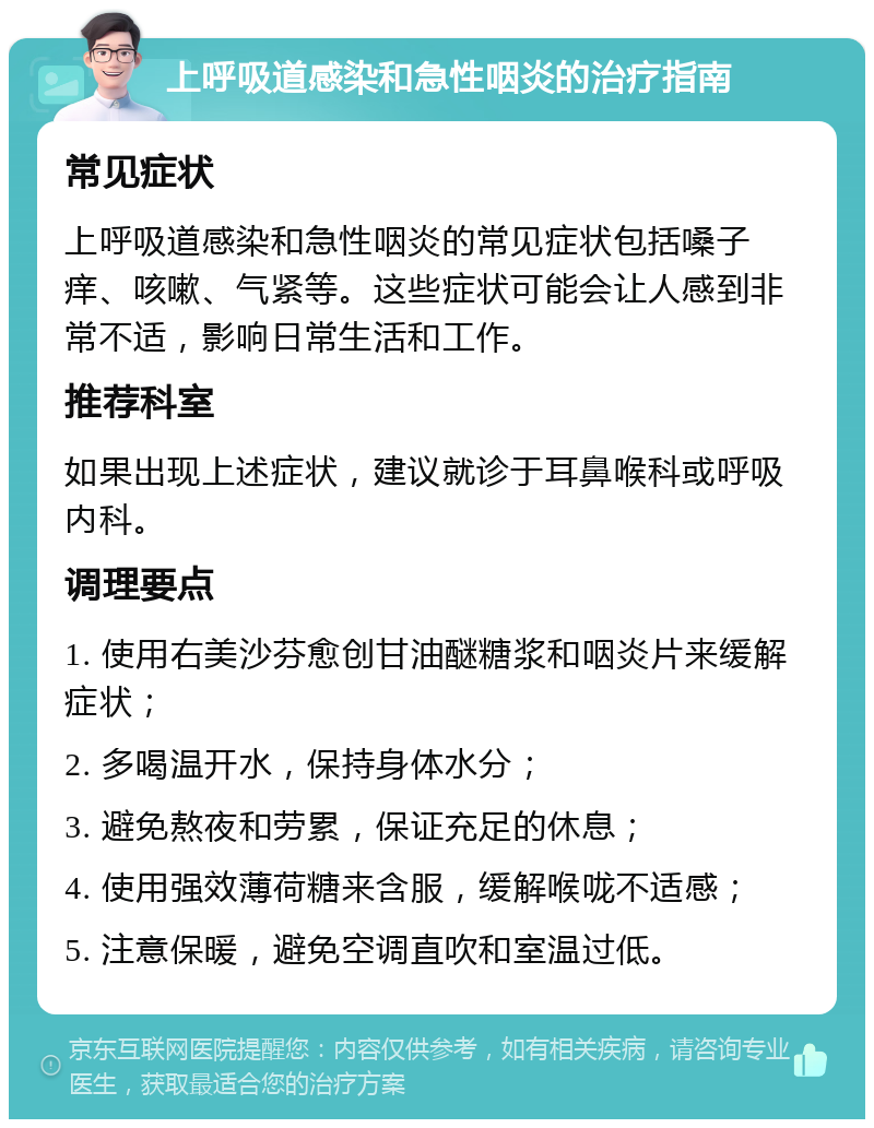 上呼吸道感染和急性咽炎的治疗指南 常见症状 上呼吸道感染和急性咽炎的常见症状包括嗓子痒、咳嗽、气紧等。这些症状可能会让人感到非常不适，影响日常生活和工作。 推荐科室 如果出现上述症状，建议就诊于耳鼻喉科或呼吸内科。 调理要点 1. 使用右美沙芬愈创甘油醚糖浆和咽炎片来缓解症状； 2. 多喝温开水，保持身体水分； 3. 避免熬夜和劳累，保证充足的休息； 4. 使用强效薄荷糖来含服，缓解喉咙不适感； 5. 注意保暖，避免空调直吹和室温过低。