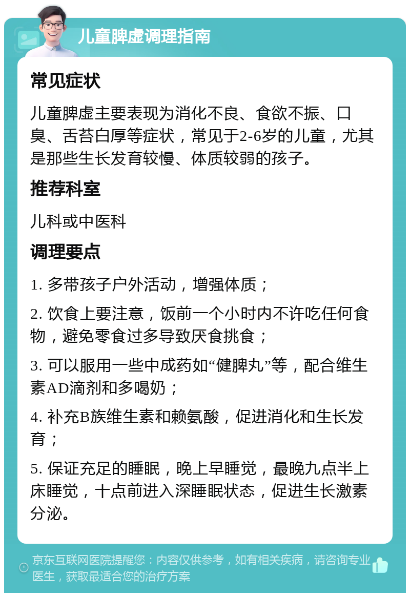 儿童脾虚调理指南 常见症状 儿童脾虚主要表现为消化不良、食欲不振、口臭、舌苔白厚等症状，常见于2-6岁的儿童，尤其是那些生长发育较慢、体质较弱的孩子。 推荐科室 儿科或中医科 调理要点 1. 多带孩子户外活动，增强体质； 2. 饮食上要注意，饭前一个小时内不许吃任何食物，避免零食过多导致厌食挑食； 3. 可以服用一些中成药如“健脾丸”等，配合维生素AD滴剂和多喝奶； 4. 补充B族维生素和赖氨酸，促进消化和生长发育； 5. 保证充足的睡眠，晚上早睡觉，最晚九点半上床睡觉，十点前进入深睡眠状态，促进生长激素分泌。