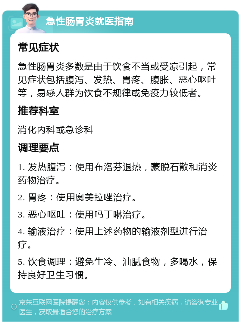 急性肠胃炎就医指南 常见症状 急性肠胃炎多数是由于饮食不当或受凉引起，常见症状包括腹泻、发热、胃疼、腹胀、恶心呕吐等，易感人群为饮食不规律或免疫力较低者。 推荐科室 消化内科或急诊科 调理要点 1. 发热腹泻：使用布洛芬退热，蒙脱石散和消炎药物治疗。 2. 胃疼：使用奥美拉唑治疗。 3. 恶心呕吐：使用吗丁啉治疗。 4. 输液治疗：使用上述药物的输液剂型进行治疗。 5. 饮食调理：避免生冷、油腻食物，多喝水，保持良好卫生习惯。