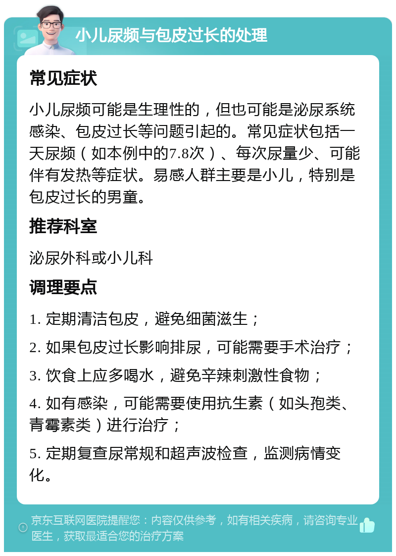 小儿尿频与包皮过长的处理 常见症状 小儿尿频可能是生理性的，但也可能是泌尿系统感染、包皮过长等问题引起的。常见症状包括一天尿频（如本例中的7.8次）、每次尿量少、可能伴有发热等症状。易感人群主要是小儿，特别是包皮过长的男童。 推荐科室 泌尿外科或小儿科 调理要点 1. 定期清洁包皮，避免细菌滋生； 2. 如果包皮过长影响排尿，可能需要手术治疗； 3. 饮食上应多喝水，避免辛辣刺激性食物； 4. 如有感染，可能需要使用抗生素（如头孢类、青霉素类）进行治疗； 5. 定期复查尿常规和超声波检查，监测病情变化。