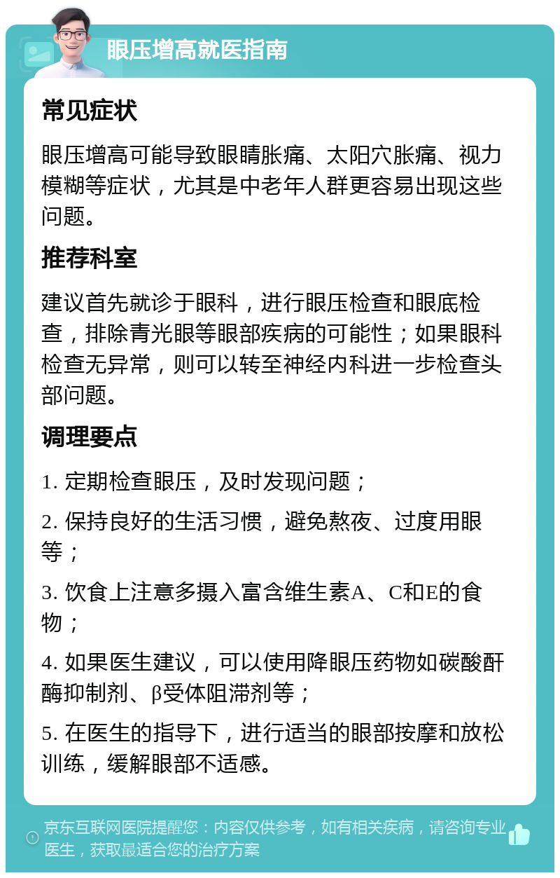 眼压增高就医指南 常见症状 眼压增高可能导致眼睛胀痛、太阳穴胀痛、视力模糊等症状，尤其是中老年人群更容易出现这些问题。 推荐科室 建议首先就诊于眼科，进行眼压检查和眼底检查，排除青光眼等眼部疾病的可能性；如果眼科检查无异常，则可以转至神经内科进一步检查头部问题。 调理要点 1. 定期检查眼压，及时发现问题； 2. 保持良好的生活习惯，避免熬夜、过度用眼等； 3. 饮食上注意多摄入富含维生素A、C和E的食物； 4. 如果医生建议，可以使用降眼压药物如碳酸酐酶抑制剂、β受体阻滞剂等； 5. 在医生的指导下，进行适当的眼部按摩和放松训练，缓解眼部不适感。