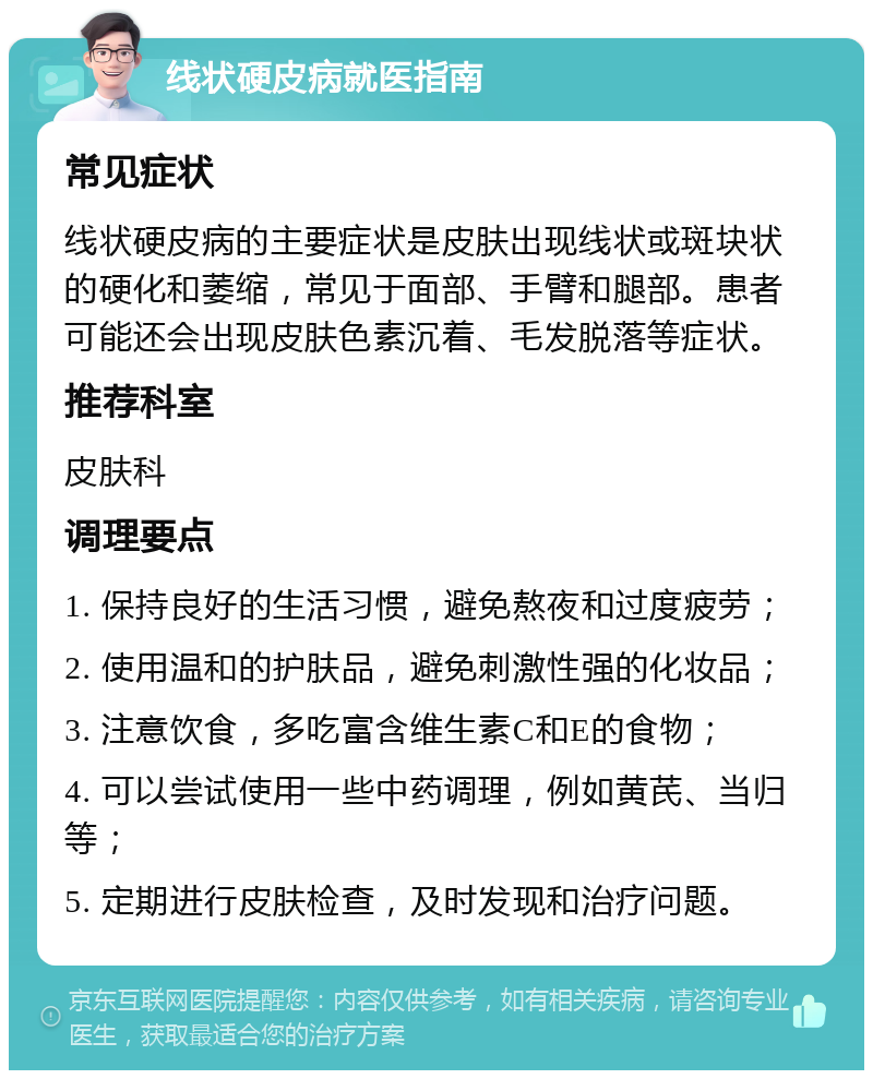 线状硬皮病就医指南 常见症状 线状硬皮病的主要症状是皮肤出现线状或斑块状的硬化和萎缩，常见于面部、手臂和腿部。患者可能还会出现皮肤色素沉着、毛发脱落等症状。 推荐科室 皮肤科 调理要点 1. 保持良好的生活习惯，避免熬夜和过度疲劳； 2. 使用温和的护肤品，避免刺激性强的化妆品； 3. 注意饮食，多吃富含维生素C和E的食物； 4. 可以尝试使用一些中药调理，例如黄芪、当归等； 5. 定期进行皮肤检查，及时发现和治疗问题。