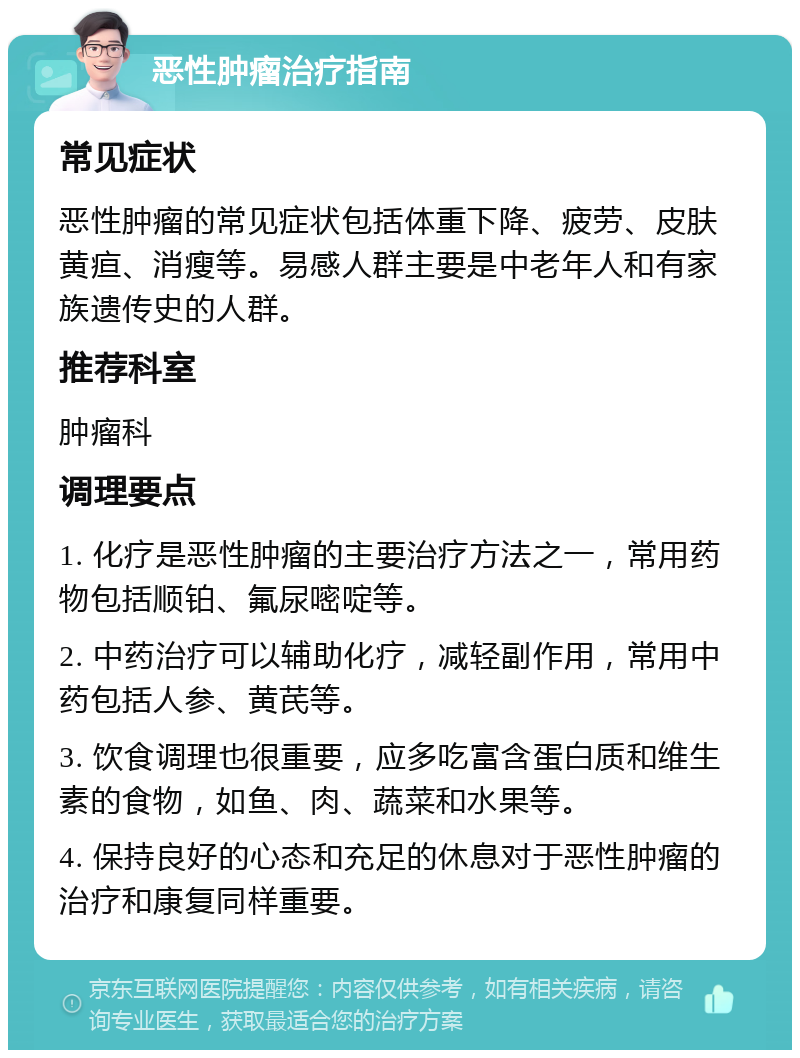 恶性肿瘤治疗指南 常见症状 恶性肿瘤的常见症状包括体重下降、疲劳、皮肤黄疸、消瘦等。易感人群主要是中老年人和有家族遗传史的人群。 推荐科室 肿瘤科 调理要点 1. 化疗是恶性肿瘤的主要治疗方法之一，常用药物包括顺铂、氟尿嘧啶等。 2. 中药治疗可以辅助化疗，减轻副作用，常用中药包括人参、黄芪等。 3. 饮食调理也很重要，应多吃富含蛋白质和维生素的食物，如鱼、肉、蔬菜和水果等。 4. 保持良好的心态和充足的休息对于恶性肿瘤的治疗和康复同样重要。