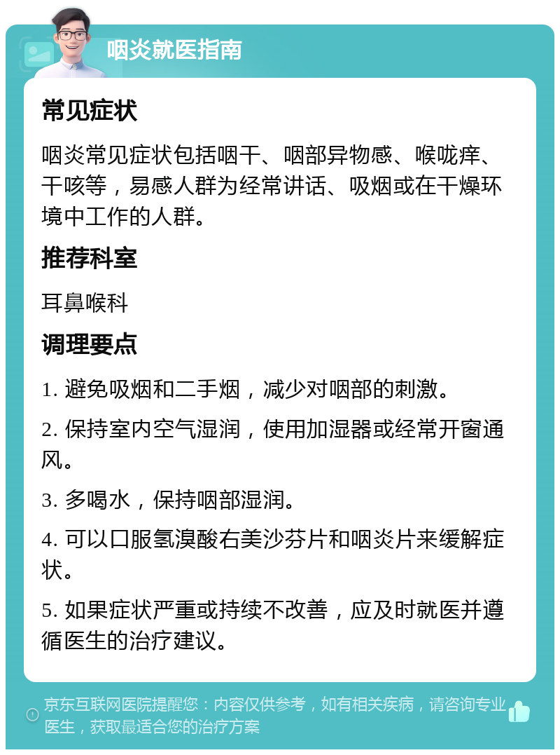 咽炎就医指南 常见症状 咽炎常见症状包括咽干、咽部异物感、喉咙痒、干咳等，易感人群为经常讲话、吸烟或在干燥环境中工作的人群。 推荐科室 耳鼻喉科 调理要点 1. 避免吸烟和二手烟，减少对咽部的刺激。 2. 保持室内空气湿润，使用加湿器或经常开窗通风。 3. 多喝水，保持咽部湿润。 4. 可以口服氢溴酸右美沙芬片和咽炎片来缓解症状。 5. 如果症状严重或持续不改善，应及时就医并遵循医生的治疗建议。