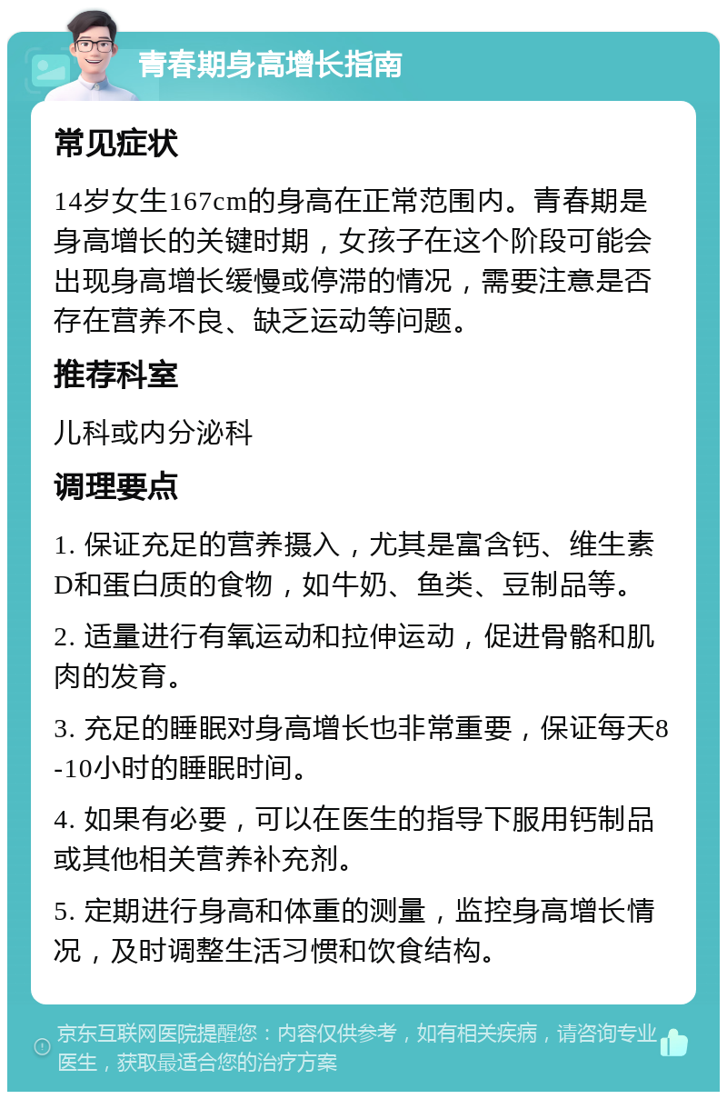 青春期身高增长指南 常见症状 14岁女生167cm的身高在正常范围内。青春期是身高增长的关键时期，女孩子在这个阶段可能会出现身高增长缓慢或停滞的情况，需要注意是否存在营养不良、缺乏运动等问题。 推荐科室 儿科或内分泌科 调理要点 1. 保证充足的营养摄入，尤其是富含钙、维生素D和蛋白质的食物，如牛奶、鱼类、豆制品等。 2. 适量进行有氧运动和拉伸运动，促进骨骼和肌肉的发育。 3. 充足的睡眠对身高增长也非常重要，保证每天8-10小时的睡眠时间。 4. 如果有必要，可以在医生的指导下服用钙制品或其他相关营养补充剂。 5. 定期进行身高和体重的测量，监控身高增长情况，及时调整生活习惯和饮食结构。