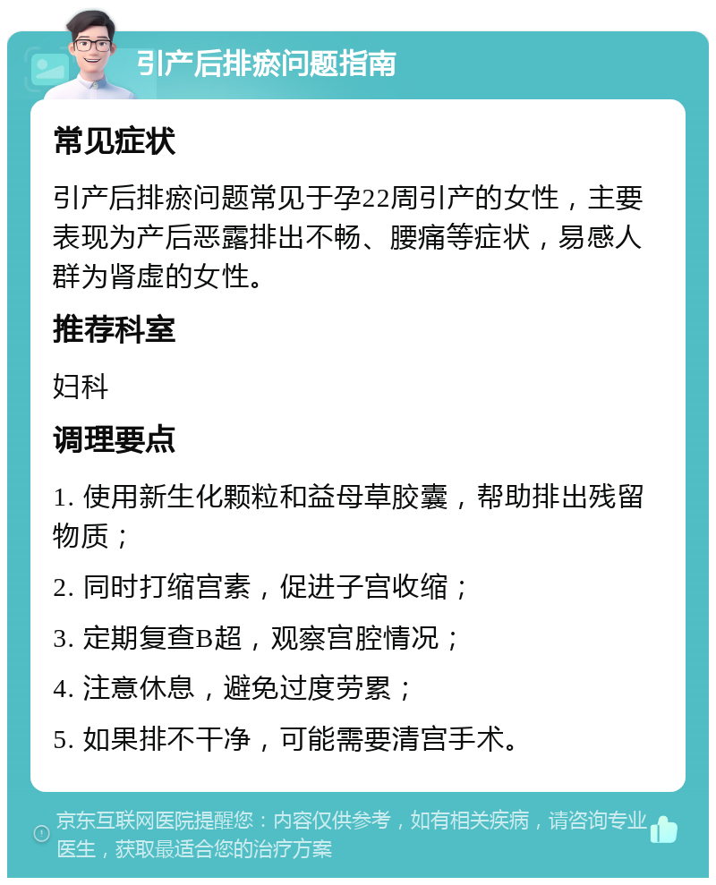 引产后排瘀问题指南 常见症状 引产后排瘀问题常见于孕22周引产的女性，主要表现为产后恶露排出不畅、腰痛等症状，易感人群为肾虚的女性。 推荐科室 妇科 调理要点 1. 使用新生化颗粒和益母草胶囊，帮助排出残留物质； 2. 同时打缩宫素，促进子宫收缩； 3. 定期复查B超，观察宫腔情况； 4. 注意休息，避免过度劳累； 5. 如果排不干净，可能需要清宫手术。