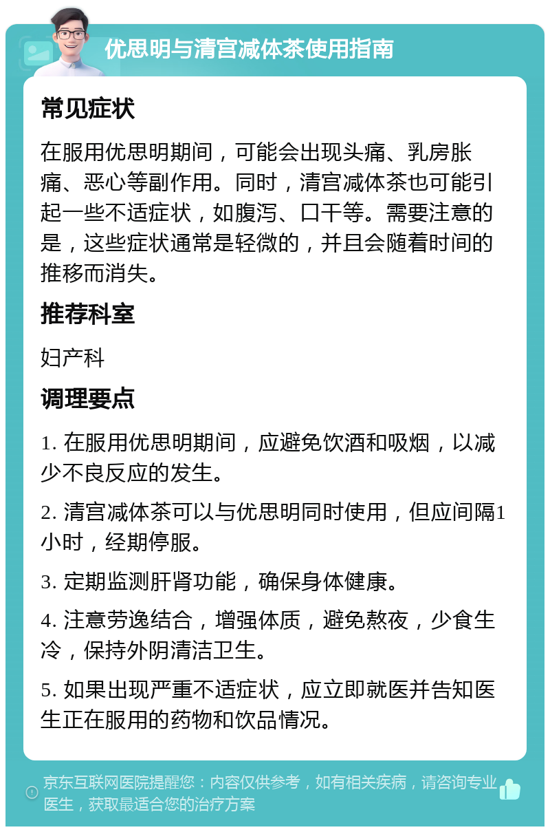 优思明与清宫减体茶使用指南 常见症状 在服用优思明期间，可能会出现头痛、乳房胀痛、恶心等副作用。同时，清宫减体茶也可能引起一些不适症状，如腹泻、口干等。需要注意的是，这些症状通常是轻微的，并且会随着时间的推移而消失。 推荐科室 妇产科 调理要点 1. 在服用优思明期间，应避免饮酒和吸烟，以减少不良反应的发生。 2. 清宫减体茶可以与优思明同时使用，但应间隔1小时，经期停服。 3. 定期监测肝肾功能，确保身体健康。 4. 注意劳逸结合，增强体质，避免熬夜，少食生冷，保持外阴清洁卫生。 5. 如果出现严重不适症状，应立即就医并告知医生正在服用的药物和饮品情况。