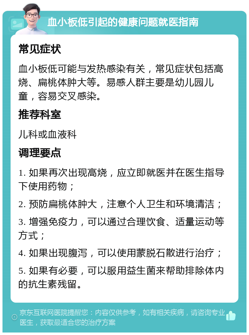 血小板低引起的健康问题就医指南 常见症状 血小板低可能与发热感染有关，常见症状包括高烧、扁桃体肿大等。易感人群主要是幼儿园儿童，容易交叉感染。 推荐科室 儿科或血液科 调理要点 1. 如果再次出现高烧，应立即就医并在医生指导下使用药物； 2. 预防扁桃体肿大，注意个人卫生和环境清洁； 3. 增强免疫力，可以通过合理饮食、适量运动等方式； 4. 如果出现腹泻，可以使用蒙脱石散进行治疗； 5. 如果有必要，可以服用益生菌来帮助排除体内的抗生素残留。