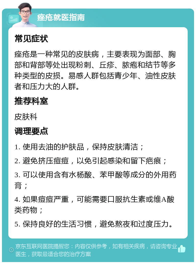 痤疮就医指南 常见症状 痤疮是一种常见的皮肤病，主要表现为面部、胸部和背部等处出现粉刺、丘疹、脓疱和结节等多种类型的皮损。易感人群包括青少年、油性皮肤者和压力大的人群。 推荐科室 皮肤科 调理要点 1. 使用去油的护肤品，保持皮肤清洁； 2. 避免挤压痘痘，以免引起感染和留下疤痕； 3. 可以使用含有水杨酸、苯甲酸等成分的外用药膏； 4. 如果痘痘严重，可能需要口服抗生素或维A酸类药物； 5. 保持良好的生活习惯，避免熬夜和过度压力。