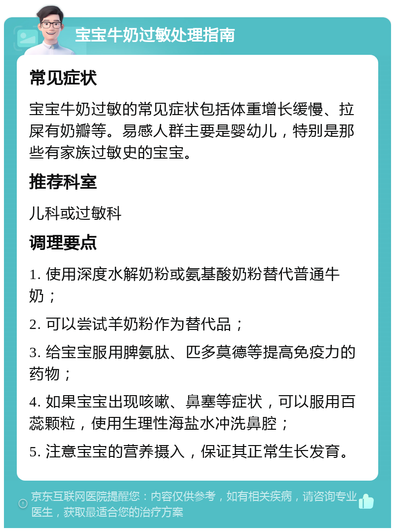 宝宝牛奶过敏处理指南 常见症状 宝宝牛奶过敏的常见症状包括体重增长缓慢、拉屎有奶瓣等。易感人群主要是婴幼儿，特别是那些有家族过敏史的宝宝。 推荐科室 儿科或过敏科 调理要点 1. 使用深度水解奶粉或氨基酸奶粉替代普通牛奶； 2. 可以尝试羊奶粉作为替代品； 3. 给宝宝服用脾氨肽、匹多莫德等提高免疫力的药物； 4. 如果宝宝出现咳嗽、鼻塞等症状，可以服用百蕊颗粒，使用生理性海盐水冲洗鼻腔； 5. 注意宝宝的营养摄入，保证其正常生长发育。