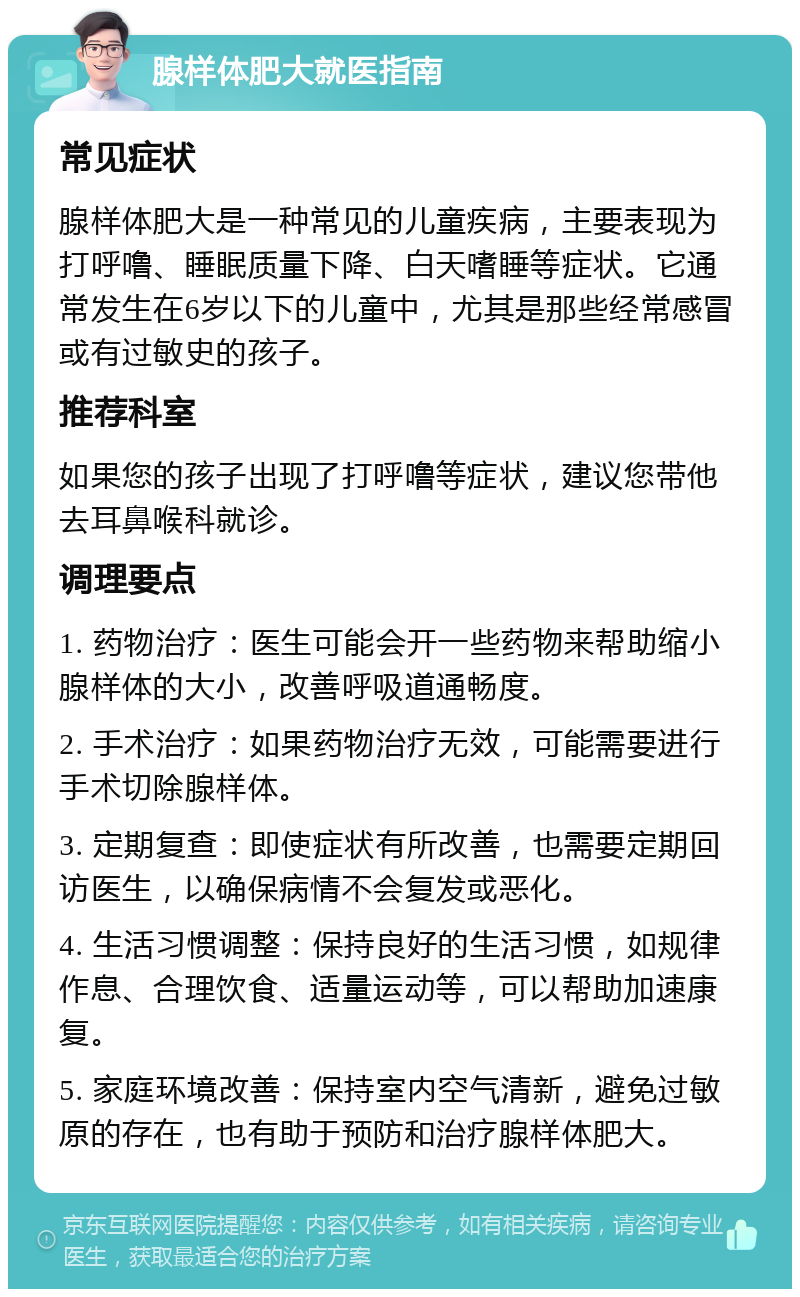 腺样体肥大就医指南 常见症状 腺样体肥大是一种常见的儿童疾病，主要表现为打呼噜、睡眠质量下降、白天嗜睡等症状。它通常发生在6岁以下的儿童中，尤其是那些经常感冒或有过敏史的孩子。 推荐科室 如果您的孩子出现了打呼噜等症状，建议您带他去耳鼻喉科就诊。 调理要点 1. 药物治疗：医生可能会开一些药物来帮助缩小腺样体的大小，改善呼吸道通畅度。 2. 手术治疗：如果药物治疗无效，可能需要进行手术切除腺样体。 3. 定期复查：即使症状有所改善，也需要定期回访医生，以确保病情不会复发或恶化。 4. 生活习惯调整：保持良好的生活习惯，如规律作息、合理饮食、适量运动等，可以帮助加速康复。 5. 家庭环境改善：保持室内空气清新，避免过敏原的存在，也有助于预防和治疗腺样体肥大。