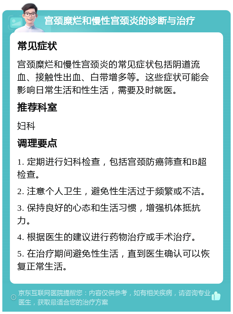 宫颈糜烂和慢性宫颈炎的诊断与治疗 常见症状 宫颈糜烂和慢性宫颈炎的常见症状包括阴道流血、接触性出血、白带增多等。这些症状可能会影响日常生活和性生活，需要及时就医。 推荐科室 妇科 调理要点 1. 定期进行妇科检查，包括宫颈防癌筛查和B超检查。 2. 注意个人卫生，避免性生活过于频繁或不洁。 3. 保持良好的心态和生活习惯，增强机体抵抗力。 4. 根据医生的建议进行药物治疗或手术治疗。 5. 在治疗期间避免性生活，直到医生确认可以恢复正常生活。