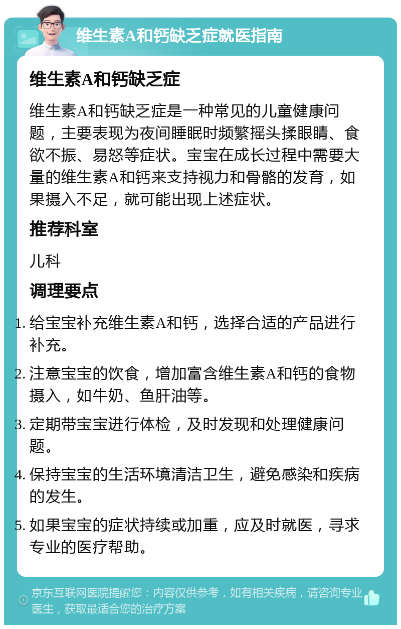 维生素A和钙缺乏症就医指南 维生素A和钙缺乏症 维生素A和钙缺乏症是一种常见的儿童健康问题，主要表现为夜间睡眠时频繁摇头揉眼睛、食欲不振、易怒等症状。宝宝在成长过程中需要大量的维生素A和钙来支持视力和骨骼的发育，如果摄入不足，就可能出现上述症状。 推荐科室 儿科 调理要点 给宝宝补充维生素A和钙，选择合适的产品进行补充。 注意宝宝的饮食，增加富含维生素A和钙的食物摄入，如牛奶、鱼肝油等。 定期带宝宝进行体检，及时发现和处理健康问题。 保持宝宝的生活环境清洁卫生，避免感染和疾病的发生。 如果宝宝的症状持续或加重，应及时就医，寻求专业的医疗帮助。