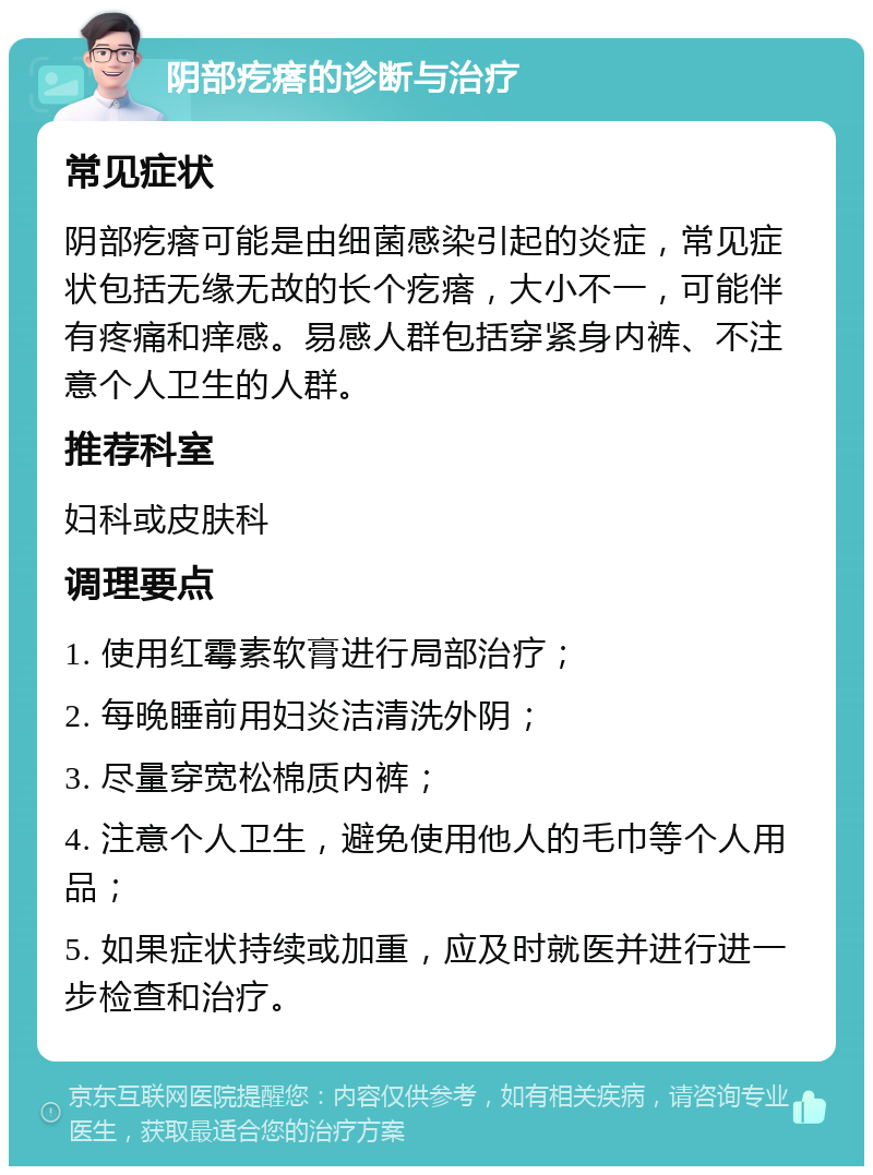 阴部疙瘩的诊断与治疗 常见症状 阴部疙瘩可能是由细菌感染引起的炎症，常见症状包括无缘无故的长个疙瘩，大小不一，可能伴有疼痛和痒感。易感人群包括穿紧身内裤、不注意个人卫生的人群。 推荐科室 妇科或皮肤科 调理要点 1. 使用红霉素软膏进行局部治疗； 2. 每晚睡前用妇炎洁清洗外阴； 3. 尽量穿宽松棉质内裤； 4. 注意个人卫生，避免使用他人的毛巾等个人用品； 5. 如果症状持续或加重，应及时就医并进行进一步检查和治疗。