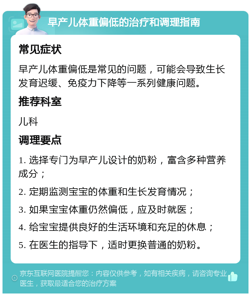 早产儿体重偏低的治疗和调理指南 常见症状 早产儿体重偏低是常见的问题，可能会导致生长发育迟缓、免疫力下降等一系列健康问题。 推荐科室 儿科 调理要点 1. 选择专门为早产儿设计的奶粉，富含多种营养成分； 2. 定期监测宝宝的体重和生长发育情况； 3. 如果宝宝体重仍然偏低，应及时就医； 4. 给宝宝提供良好的生活环境和充足的休息； 5. 在医生的指导下，适时更换普通的奶粉。