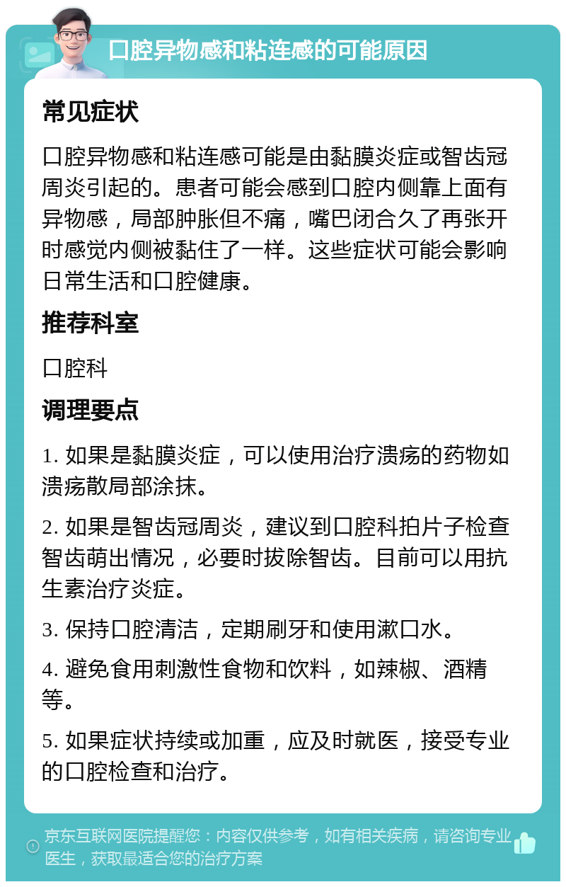 口腔异物感和粘连感的可能原因 常见症状 口腔异物感和粘连感可能是由黏膜炎症或智齿冠周炎引起的。患者可能会感到口腔内侧靠上面有异物感，局部肿胀但不痛，嘴巴闭合久了再张开时感觉内侧被黏住了一样。这些症状可能会影响日常生活和口腔健康。 推荐科室 口腔科 调理要点 1. 如果是黏膜炎症，可以使用治疗溃疡的药物如溃疡散局部涂抹。 2. 如果是智齿冠周炎，建议到口腔科拍片子检查智齿萌出情况，必要时拔除智齿。目前可以用抗生素治疗炎症。 3. 保持口腔清洁，定期刷牙和使用漱口水。 4. 避免食用刺激性食物和饮料，如辣椒、酒精等。 5. 如果症状持续或加重，应及时就医，接受专业的口腔检查和治疗。