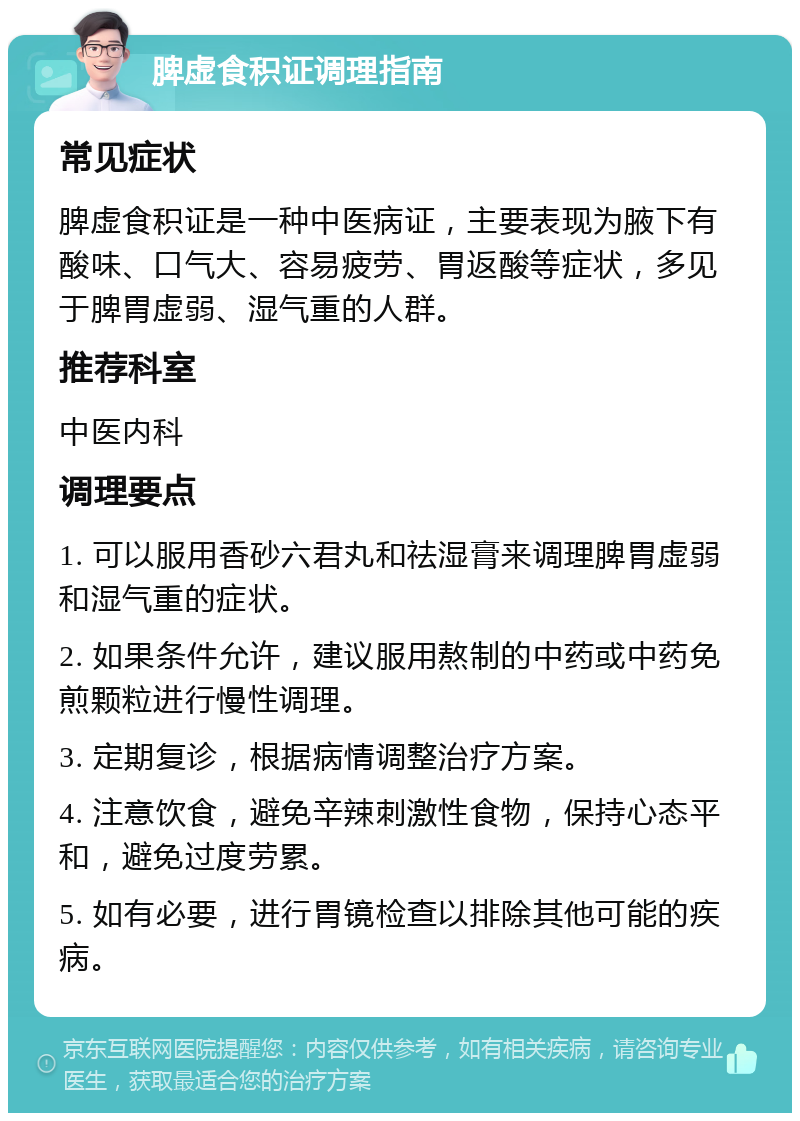 脾虚食积证调理指南 常见症状 脾虚食积证是一种中医病证，主要表现为腋下有酸味、口气大、容易疲劳、胃返酸等症状，多见于脾胃虚弱、湿气重的人群。 推荐科室 中医内科 调理要点 1. 可以服用香砂六君丸和祛湿膏来调理脾胃虚弱和湿气重的症状。 2. 如果条件允许，建议服用熬制的中药或中药免煎颗粒进行慢性调理。 3. 定期复诊，根据病情调整治疗方案。 4. 注意饮食，避免辛辣刺激性食物，保持心态平和，避免过度劳累。 5. 如有必要，进行胃镜检查以排除其他可能的疾病。