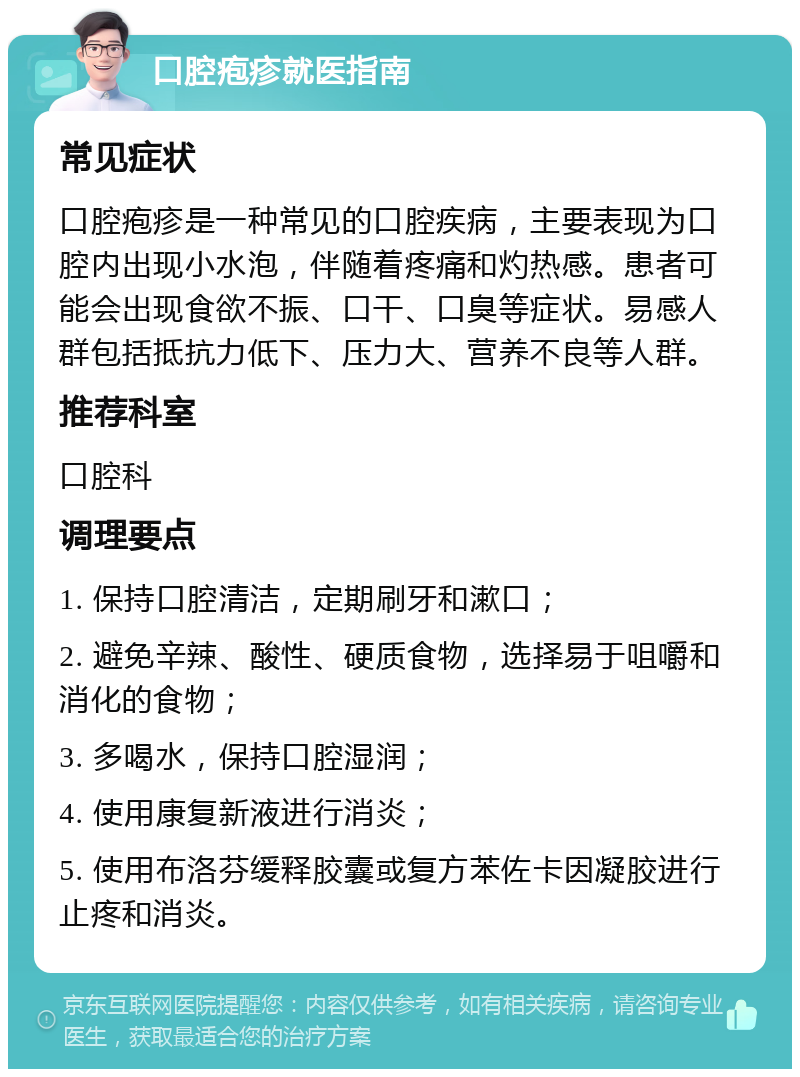 口腔疱疹就医指南 常见症状 口腔疱疹是一种常见的口腔疾病，主要表现为口腔内出现小水泡，伴随着疼痛和灼热感。患者可能会出现食欲不振、口干、口臭等症状。易感人群包括抵抗力低下、压力大、营养不良等人群。 推荐科室 口腔科 调理要点 1. 保持口腔清洁，定期刷牙和漱口； 2. 避免辛辣、酸性、硬质食物，选择易于咀嚼和消化的食物； 3. 多喝水，保持口腔湿润； 4. 使用康复新液进行消炎； 5. 使用布洛芬缓释胶囊或复方苯佐卡因凝胶进行止疼和消炎。