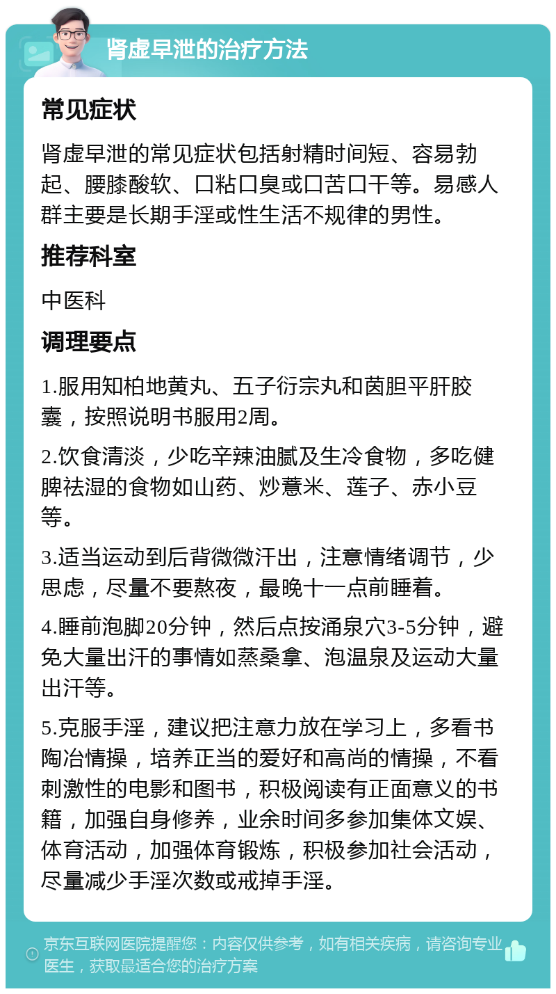 肾虚早泄的治疗方法 常见症状 肾虚早泄的常见症状包括射精时间短、容易勃起、腰膝酸软、口粘口臭或口苦口干等。易感人群主要是长期手淫或性生活不规律的男性。 推荐科室 中医科 调理要点 1.服用知柏地黄丸、五子衍宗丸和茵胆平肝胶囊，按照说明书服用2周。 2.饮食清淡，少吃辛辣油腻及生冷食物，多吃健脾祛湿的食物如山药、炒薏米、莲子、赤小豆等。 3.适当运动到后背微微汗出，注意情绪调节，少思虑，尽量不要熬夜，最晚十一点前睡着。 4.睡前泡脚20分钟，然后点按涌泉穴3-5分钟，避免大量出汗的事情如蒸桑拿、泡温泉及运动大量出汗等。 5.克服手淫，建议把注意力放在学习上，多看书陶冶情操，培养正当的爱好和高尚的情操，不看刺激性的电影和图书，积极阅读有正面意义的书籍，加强自身修养，业余时间多参加集体文娱、体育活动，加强体育锻炼，积极参加社会活动，尽量减少手淫次数或戒掉手淫。