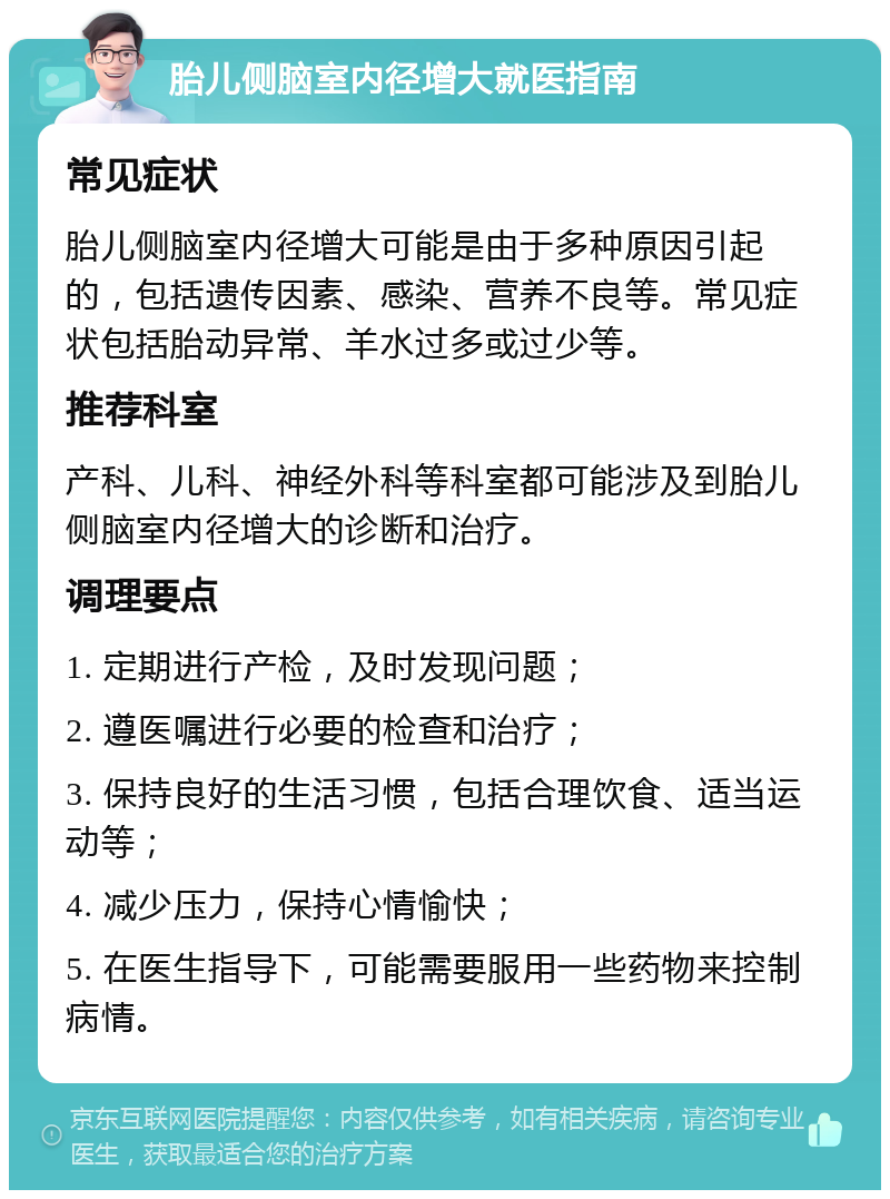 胎儿侧脑室内径增大就医指南 常见症状 胎儿侧脑室内径增大可能是由于多种原因引起的，包括遗传因素、感染、营养不良等。常见症状包括胎动异常、羊水过多或过少等。 推荐科室 产科、儿科、神经外科等科室都可能涉及到胎儿侧脑室内径增大的诊断和治疗。 调理要点 1. 定期进行产检，及时发现问题； 2. 遵医嘱进行必要的检查和治疗； 3. 保持良好的生活习惯，包括合理饮食、适当运动等； 4. 减少压力，保持心情愉快； 5. 在医生指导下，可能需要服用一些药物来控制病情。