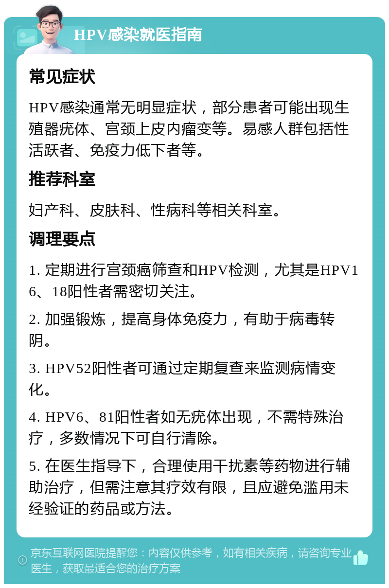 HPV感染就医指南 常见症状 HPV感染通常无明显症状，部分患者可能出现生殖器疣体、宫颈上皮内瘤变等。易感人群包括性活跃者、免疫力低下者等。 推荐科室 妇产科、皮肤科、性病科等相关科室。 调理要点 1. 定期进行宫颈癌筛查和HPV检测，尤其是HPV16、18阳性者需密切关注。 2. 加强锻炼，提高身体免疫力，有助于病毒转阴。 3. HPV52阳性者可通过定期复查来监测病情变化。 4. HPV6、81阳性者如无疣体出现，不需特殊治疗，多数情况下可自行清除。 5. 在医生指导下，合理使用干扰素等药物进行辅助治疗，但需注意其疗效有限，且应避免滥用未经验证的药品或方法。