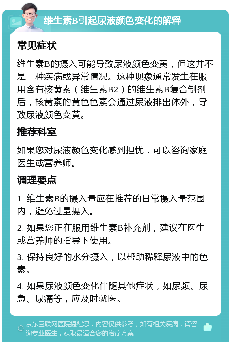 维生素B引起尿液颜色变化的解释 常见症状 维生素B的摄入可能导致尿液颜色变黄，但这并不是一种疾病或异常情况。这种现象通常发生在服用含有核黄素（维生素B2）的维生素B复合制剂后，核黄素的黄色色素会通过尿液排出体外，导致尿液颜色变黄。 推荐科室 如果您对尿液颜色变化感到担忧，可以咨询家庭医生或营养师。 调理要点 1. 维生素B的摄入量应在推荐的日常摄入量范围内，避免过量摄入。 2. 如果您正在服用维生素B补充剂，建议在医生或营养师的指导下使用。 3. 保持良好的水分摄入，以帮助稀释尿液中的色素。 4. 如果尿液颜色变化伴随其他症状，如尿频、尿急、尿痛等，应及时就医。