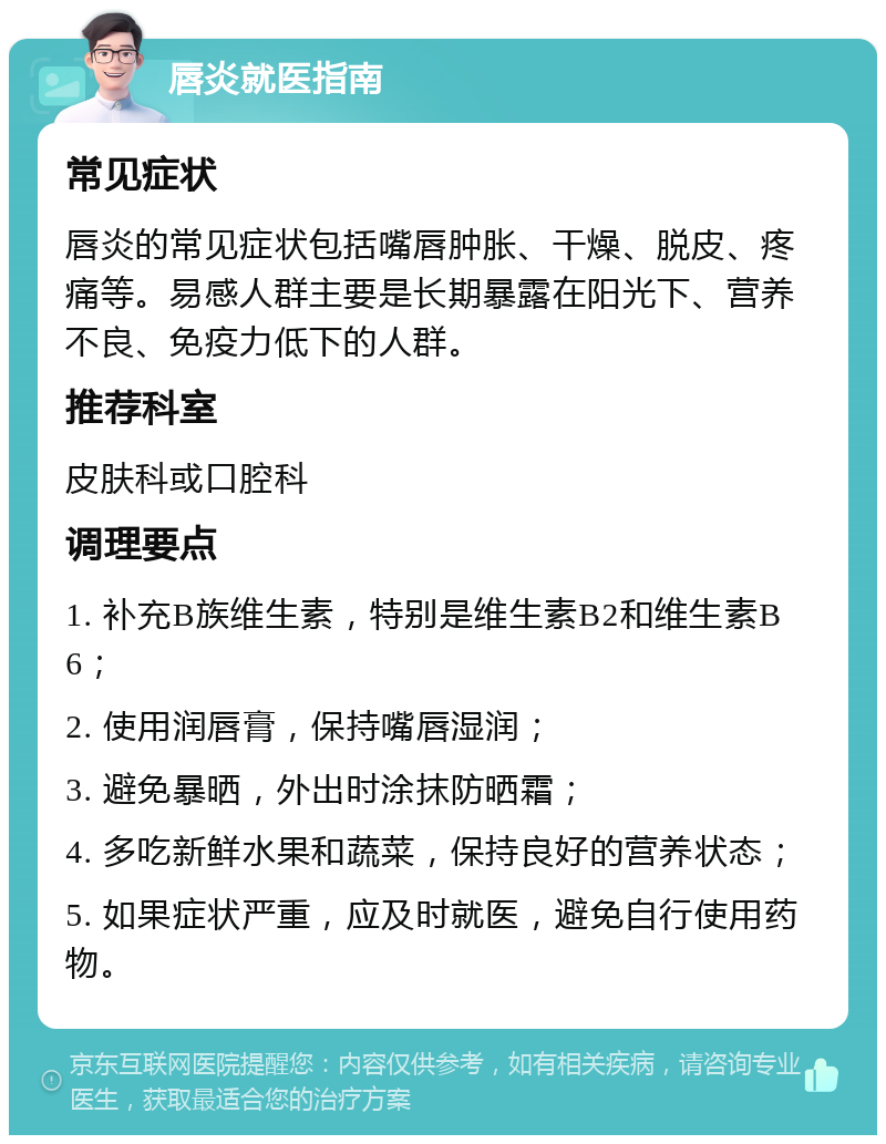 唇炎就医指南 常见症状 唇炎的常见症状包括嘴唇肿胀、干燥、脱皮、疼痛等。易感人群主要是长期暴露在阳光下、营养不良、免疫力低下的人群。 推荐科室 皮肤科或口腔科 调理要点 1. 补充B族维生素，特别是维生素B2和维生素B6； 2. 使用润唇膏，保持嘴唇湿润； 3. 避免暴晒，外出时涂抹防晒霜； 4. 多吃新鲜水果和蔬菜，保持良好的营养状态； 5. 如果症状严重，应及时就医，避免自行使用药物。