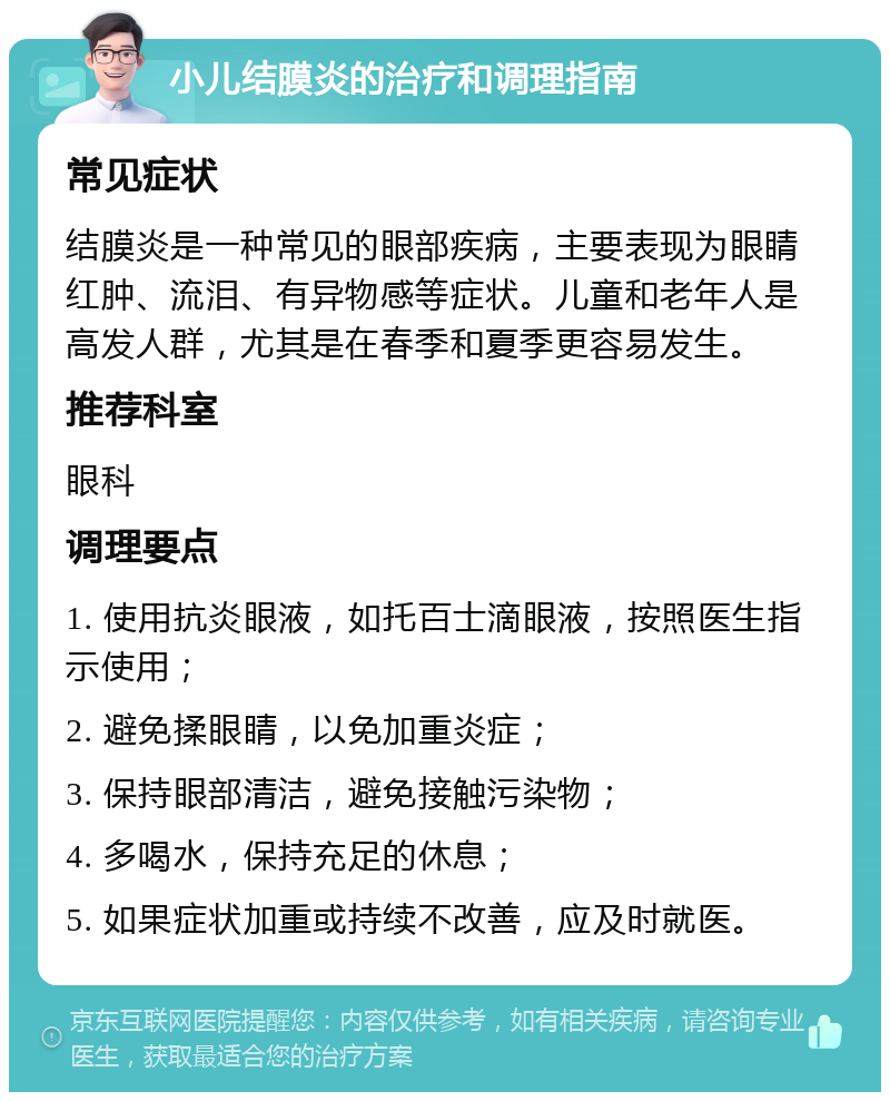 小儿结膜炎的治疗和调理指南 常见症状 结膜炎是一种常见的眼部疾病，主要表现为眼睛红肿、流泪、有异物感等症状。儿童和老年人是高发人群，尤其是在春季和夏季更容易发生。 推荐科室 眼科 调理要点 1. 使用抗炎眼液，如托百士滴眼液，按照医生指示使用； 2. 避免揉眼睛，以免加重炎症； 3. 保持眼部清洁，避免接触污染物； 4. 多喝水，保持充足的休息； 5. 如果症状加重或持续不改善，应及时就医。