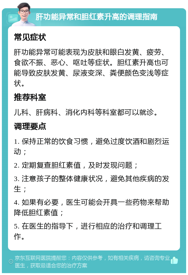 肝功能异常和胆红素升高的调理指南 常见症状 肝功能异常可能表现为皮肤和眼白发黄、疲劳、食欲不振、恶心、呕吐等症状。胆红素升高也可能导致皮肤发黄、尿液变深、粪便颜色变浅等症状。 推荐科室 儿科、肝病科、消化内科等科室都可以就诊。 调理要点 1. 保持正常的饮食习惯，避免过度饮酒和剧烈运动； 2. 定期复查胆红素值，及时发现问题； 3. 注意孩子的整体健康状况，避免其他疾病的发生； 4. 如果有必要，医生可能会开具一些药物来帮助降低胆红素值； 5. 在医生的指导下，进行相应的治疗和调理工作。