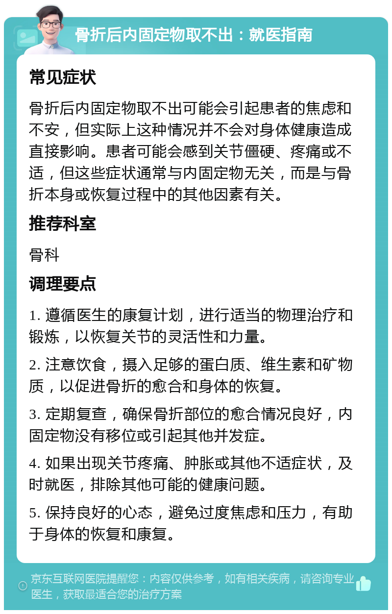 骨折后内固定物取不出：就医指南 常见症状 骨折后内固定物取不出可能会引起患者的焦虑和不安，但实际上这种情况并不会对身体健康造成直接影响。患者可能会感到关节僵硬、疼痛或不适，但这些症状通常与内固定物无关，而是与骨折本身或恢复过程中的其他因素有关。 推荐科室 骨科 调理要点 1. 遵循医生的康复计划，进行适当的物理治疗和锻炼，以恢复关节的灵活性和力量。 2. 注意饮食，摄入足够的蛋白质、维生素和矿物质，以促进骨折的愈合和身体的恢复。 3. 定期复查，确保骨折部位的愈合情况良好，内固定物没有移位或引起其他并发症。 4. 如果出现关节疼痛、肿胀或其他不适症状，及时就医，排除其他可能的健康问题。 5. 保持良好的心态，避免过度焦虑和压力，有助于身体的恢复和康复。