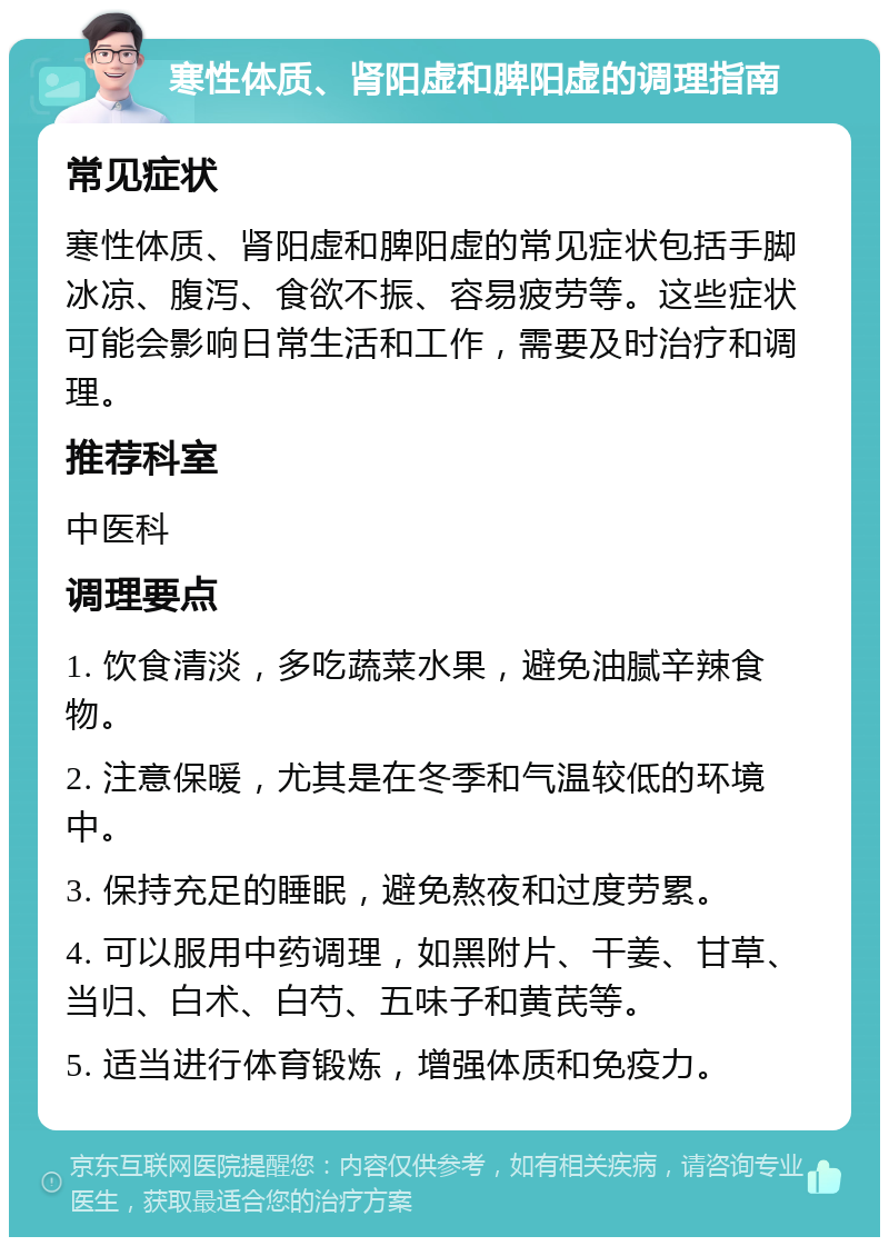 寒性体质、肾阳虚和脾阳虚的调理指南 常见症状 寒性体质、肾阳虚和脾阳虚的常见症状包括手脚冰凉、腹泻、食欲不振、容易疲劳等。这些症状可能会影响日常生活和工作，需要及时治疗和调理。 推荐科室 中医科 调理要点 1. 饮食清淡，多吃蔬菜水果，避免油腻辛辣食物。 2. 注意保暖，尤其是在冬季和气温较低的环境中。 3. 保持充足的睡眠，避免熬夜和过度劳累。 4. 可以服用中药调理，如黑附片、干姜、甘草、当归、白术、白芍、五味子和黄芪等。 5. 适当进行体育锻炼，增强体质和免疫力。