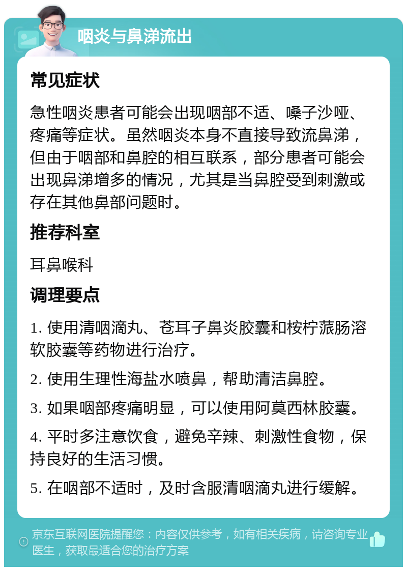 咽炎与鼻涕流出 常见症状 急性咽炎患者可能会出现咽部不适、嗓子沙哑、疼痛等症状。虽然咽炎本身不直接导致流鼻涕，但由于咽部和鼻腔的相互联系，部分患者可能会出现鼻涕增多的情况，尤其是当鼻腔受到刺激或存在其他鼻部问题时。 推荐科室 耳鼻喉科 调理要点 1. 使用清咽滴丸、苍耳子鼻炎胶囊和桉柠蒎肠溶软胶囊等药物进行治疗。 2. 使用生理性海盐水喷鼻，帮助清洁鼻腔。 3. 如果咽部疼痛明显，可以使用阿莫西林胶囊。 4. 平时多注意饮食，避免辛辣、刺激性食物，保持良好的生活习惯。 5. 在咽部不适时，及时含服清咽滴丸进行缓解。