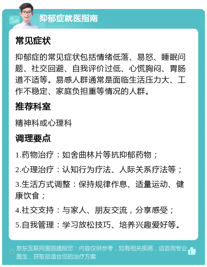 抑郁症就医指南 常见症状 抑郁症的常见症状包括情绪低落、易怒、睡眠问题、社交回避、自我评价过低、心慌胸闷、胃肠道不适等。易感人群通常是面临生活压力大、工作不稳定、家庭负担重等情况的人群。 推荐科室 精神科或心理科 调理要点 1.药物治疗：如舍曲林片等抗抑郁药物； 2.心理治疗：认知行为疗法、人际关系疗法等； 3.生活方式调整：保持规律作息、适量运动、健康饮食； 4.社交支持：与家人、朋友交流，分享感受； 5.自我管理：学习放松技巧、培养兴趣爱好等。