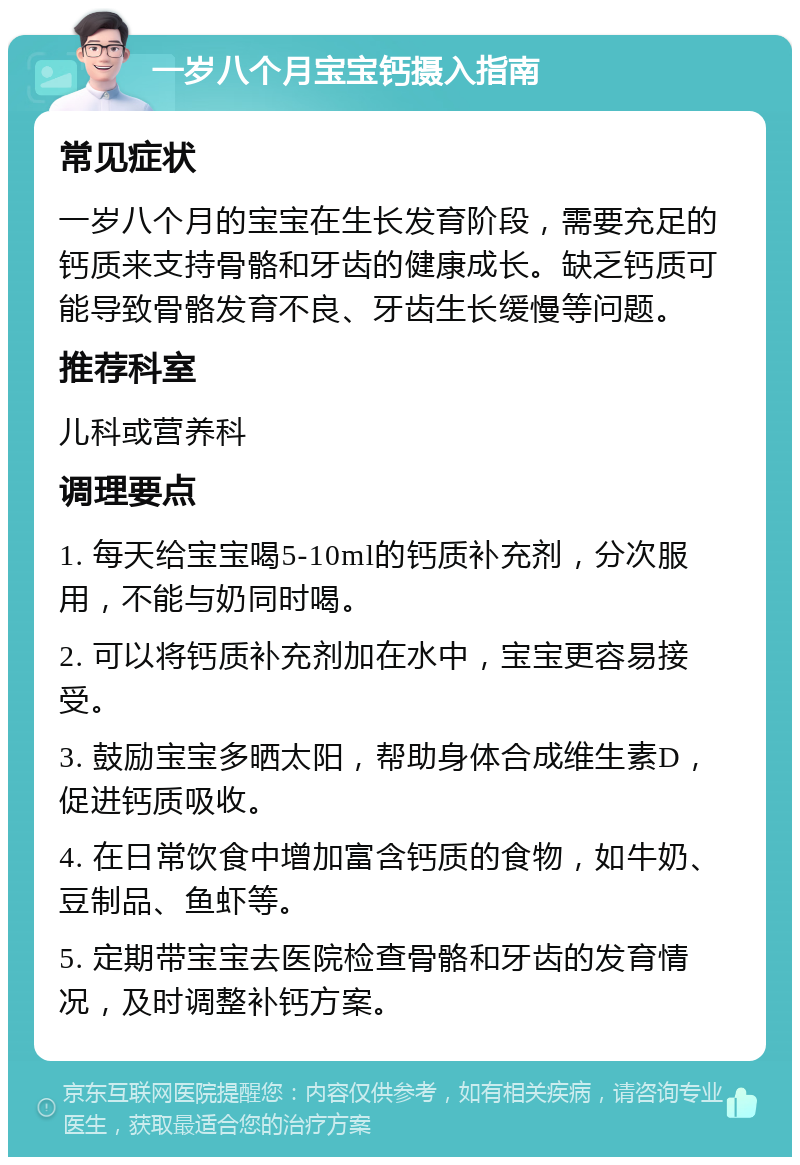 一岁八个月宝宝钙摄入指南 常见症状 一岁八个月的宝宝在生长发育阶段，需要充足的钙质来支持骨骼和牙齿的健康成长。缺乏钙质可能导致骨骼发育不良、牙齿生长缓慢等问题。 推荐科室 儿科或营养科 调理要点 1. 每天给宝宝喝5-10ml的钙质补充剂，分次服用，不能与奶同时喝。 2. 可以将钙质补充剂加在水中，宝宝更容易接受。 3. 鼓励宝宝多晒太阳，帮助身体合成维生素D，促进钙质吸收。 4. 在日常饮食中增加富含钙质的食物，如牛奶、豆制品、鱼虾等。 5. 定期带宝宝去医院检查骨骼和牙齿的发育情况，及时调整补钙方案。