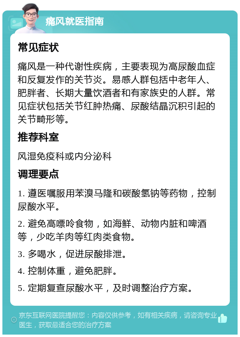 痛风就医指南 常见症状 痛风是一种代谢性疾病，主要表现为高尿酸血症和反复发作的关节炎。易感人群包括中老年人、肥胖者、长期大量饮酒者和有家族史的人群。常见症状包括关节红肿热痛、尿酸结晶沉积引起的关节畸形等。 推荐科室 风湿免疫科或内分泌科 调理要点 1. 遵医嘱服用苯溴马隆和碳酸氢钠等药物，控制尿酸水平。 2. 避免高嘌呤食物，如海鲜、动物内脏和啤酒等，少吃羊肉等红肉类食物。 3. 多喝水，促进尿酸排泄。 4. 控制体重，避免肥胖。 5. 定期复查尿酸水平，及时调整治疗方案。