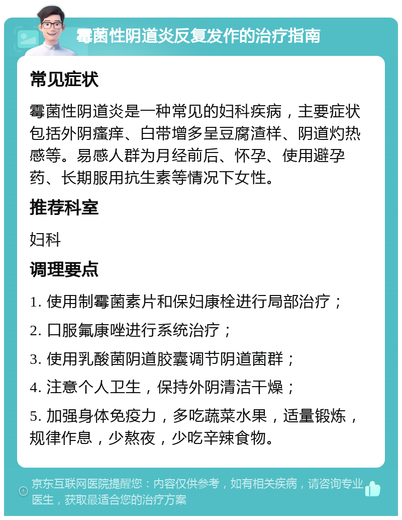 霉菌性阴道炎反复发作的治疗指南 常见症状 霉菌性阴道炎是一种常见的妇科疾病，主要症状包括外阴瘙痒、白带增多呈豆腐渣样、阴道灼热感等。易感人群为月经前后、怀孕、使用避孕药、长期服用抗生素等情况下女性。 推荐科室 妇科 调理要点 1. 使用制霉菌素片和保妇康栓进行局部治疗； 2. 口服氟康唑进行系统治疗； 3. 使用乳酸菌阴道胶囊调节阴道菌群； 4. 注意个人卫生，保持外阴清洁干燥； 5. 加强身体免疫力，多吃蔬菜水果，适量锻炼，规律作息，少熬夜，少吃辛辣食物。