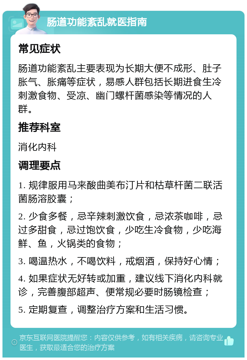 肠道功能紊乱就医指南 常见症状 肠道功能紊乱主要表现为长期大便不成形、肚子胀气、胀痛等症状，易感人群包括长期进食生冷刺激食物、受凉、幽门螺杆菌感染等情况的人群。 推荐科室 消化内科 调理要点 1. 规律服用马来酸曲美布汀片和枯草杆菌二联活菌肠溶胶囊； 2. 少食多餐，忌辛辣刺激饮食，忌浓茶咖啡，忌过多甜食，忌过饱饮食，少吃生冷食物，少吃海鲜、鱼，火锅类的食物； 3. 喝温热水，不喝饮料，戒烟酒，保持好心情； 4. 如果症状无好转或加重，建议线下消化内科就诊，完善腹部超声、便常规必要时肠镜检查； 5. 定期复查，调整治疗方案和生活习惯。