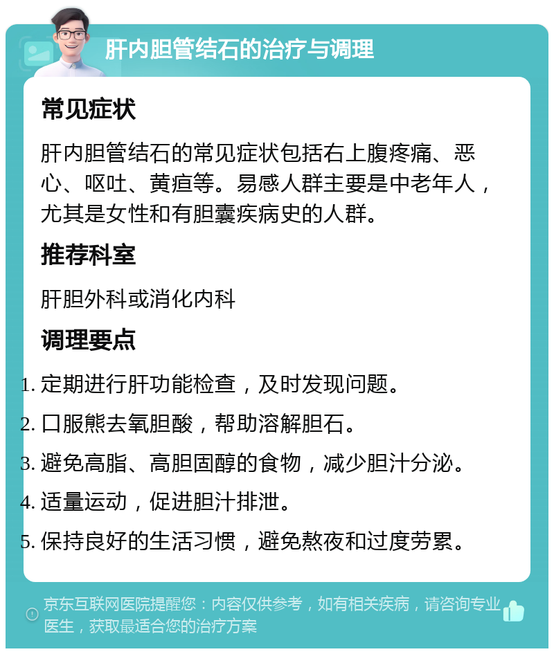 肝内胆管结石的治疗与调理 常见症状 肝内胆管结石的常见症状包括右上腹疼痛、恶心、呕吐、黄疸等。易感人群主要是中老年人，尤其是女性和有胆囊疾病史的人群。 推荐科室 肝胆外科或消化内科 调理要点 定期进行肝功能检查，及时发现问题。 口服熊去氧胆酸，帮助溶解胆石。 避免高脂、高胆固醇的食物，减少胆汁分泌。 适量运动，促进胆汁排泄。 保持良好的生活习惯，避免熬夜和过度劳累。