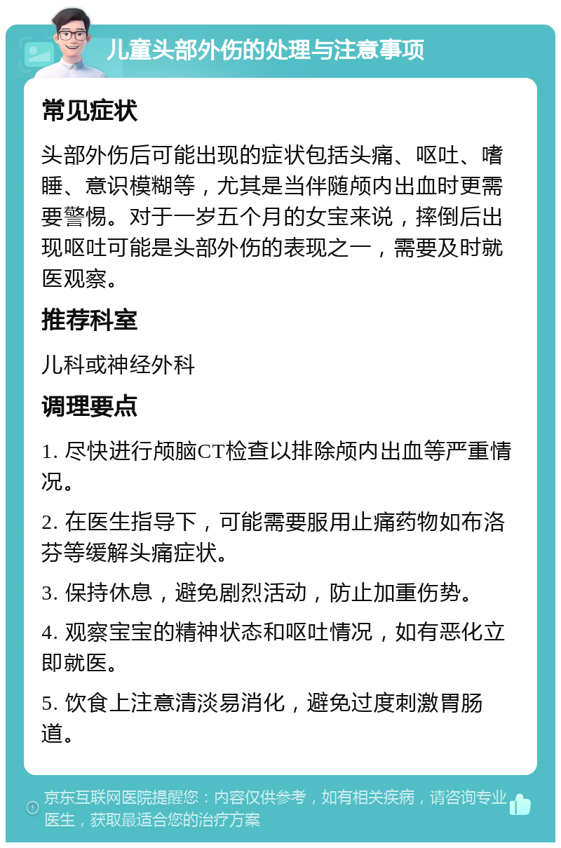 儿童头部外伤的处理与注意事项 常见症状 头部外伤后可能出现的症状包括头痛、呕吐、嗜睡、意识模糊等，尤其是当伴随颅内出血时更需要警惕。对于一岁五个月的女宝来说，摔倒后出现呕吐可能是头部外伤的表现之一，需要及时就医观察。 推荐科室 儿科或神经外科 调理要点 1. 尽快进行颅脑CT检查以排除颅内出血等严重情况。 2. 在医生指导下，可能需要服用止痛药物如布洛芬等缓解头痛症状。 3. 保持休息，避免剧烈活动，防止加重伤势。 4. 观察宝宝的精神状态和呕吐情况，如有恶化立即就医。 5. 饮食上注意清淡易消化，避免过度刺激胃肠道。