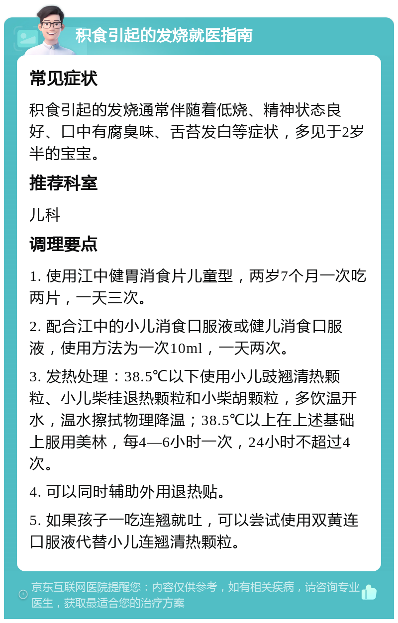 积食引起的发烧就医指南 常见症状 积食引起的发烧通常伴随着低烧、精神状态良好、口中有腐臭味、舌苔发白等症状，多见于2岁半的宝宝。 推荐科室 儿科 调理要点 1. 使用江中健胃消食片儿童型，两岁7个月一次吃两片，一天三次。 2. 配合江中的小儿消食口服液或健儿消食口服液，使用方法为一次10ml，一天两次。 3. 发热处理：38.5℃以下使用小儿豉翘清热颗粒、小儿柴桂退热颗粒和小柴胡颗粒，多饮温开水，温水擦拭物理降温；38.5℃以上在上述基础上服用美林，每4—6小时一次，24小时不超过4次。 4. 可以同时辅助外用退热贴。 5. 如果孩子一吃连翘就吐，可以尝试使用双黄连口服液代替小儿连翘清热颗粒。