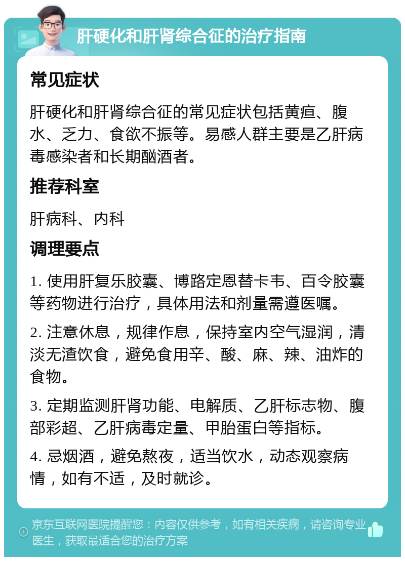 肝硬化和肝肾综合征的治疗指南 常见症状 肝硬化和肝肾综合征的常见症状包括黄疸、腹水、乏力、食欲不振等。易感人群主要是乙肝病毒感染者和长期酗酒者。 推荐科室 肝病科、内科 调理要点 1. 使用肝复乐胶囊、博路定恩替卡韦、百令胶囊等药物进行治疗，具体用法和剂量需遵医嘱。 2. 注意休息，规律作息，保持室内空气湿润，清淡无渣饮食，避免食用辛、酸、麻、辣、油炸的食物。 3. 定期监测肝肾功能、电解质、乙肝标志物、腹部彩超、乙肝病毒定量、甲胎蛋白等指标。 4. 忌烟酒，避免熬夜，适当饮水，动态观察病情，如有不适，及时就诊。