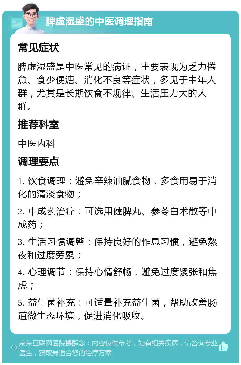 脾虚湿盛的中医调理指南 常见症状 脾虚湿盛是中医常见的病证，主要表现为乏力倦怠、食少便溏、消化不良等症状，多见于中年人群，尤其是长期饮食不规律、生活压力大的人群。 推荐科室 中医内科 调理要点 1. 饮食调理：避免辛辣油腻食物，多食用易于消化的清淡食物； 2. 中成药治疗：可选用健脾丸、参苓白术散等中成药； 3. 生活习惯调整：保持良好的作息习惯，避免熬夜和过度劳累； 4. 心理调节：保持心情舒畅，避免过度紧张和焦虑； 5. 益生菌补充：可适量补充益生菌，帮助改善肠道微生态环境，促进消化吸收。