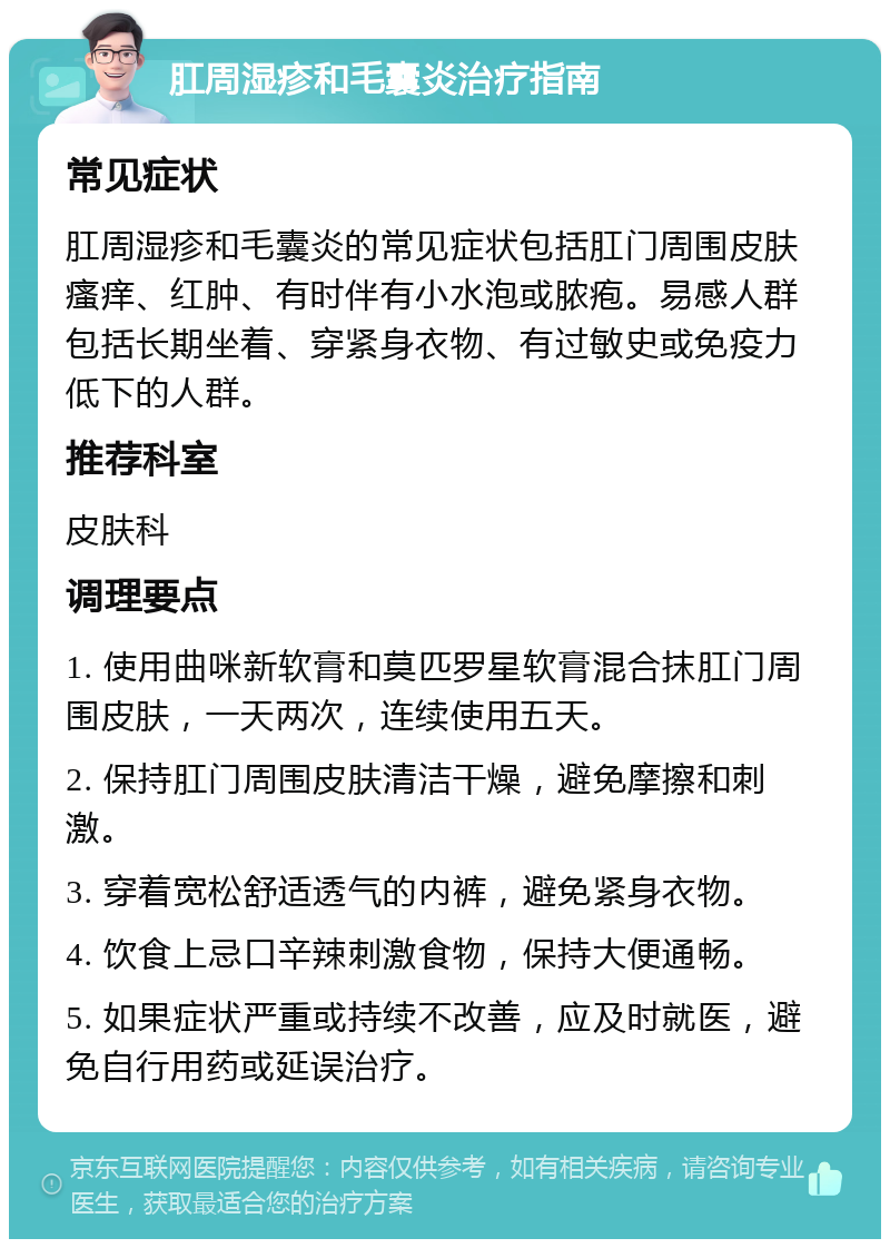 肛周湿疹和毛囊炎治疗指南 常见症状 肛周湿疹和毛囊炎的常见症状包括肛门周围皮肤瘙痒、红肿、有时伴有小水泡或脓疱。易感人群包括长期坐着、穿紧身衣物、有过敏史或免疫力低下的人群。 推荐科室 皮肤科 调理要点 1. 使用曲咪新软膏和莫匹罗星软膏混合抹肛门周围皮肤，一天两次，连续使用五天。 2. 保持肛门周围皮肤清洁干燥，避免摩擦和刺激。 3. 穿着宽松舒适透气的内裤，避免紧身衣物。 4. 饮食上忌口辛辣刺激食物，保持大便通畅。 5. 如果症状严重或持续不改善，应及时就医，避免自行用药或延误治疗。