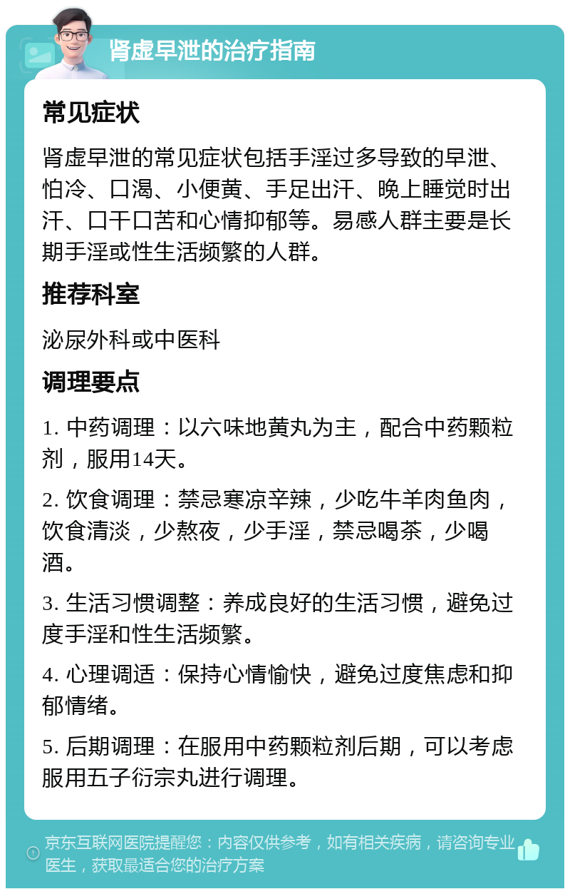 肾虚早泄的治疗指南 常见症状 肾虚早泄的常见症状包括手淫过多导致的早泄、怕冷、口渴、小便黄、手足出汗、晚上睡觉时出汗、口干口苦和心情抑郁等。易感人群主要是长期手淫或性生活频繁的人群。 推荐科室 泌尿外科或中医科 调理要点 1. 中药调理：以六味地黄丸为主，配合中药颗粒剂，服用14天。 2. 饮食调理：禁忌寒凉辛辣，少吃牛羊肉鱼肉，饮食清淡，少熬夜，少手淫，禁忌喝茶，少喝酒。 3. 生活习惯调整：养成良好的生活习惯，避免过度手淫和性生活频繁。 4. 心理调适：保持心情愉快，避免过度焦虑和抑郁情绪。 5. 后期调理：在服用中药颗粒剂后期，可以考虑服用五子衍宗丸进行调理。