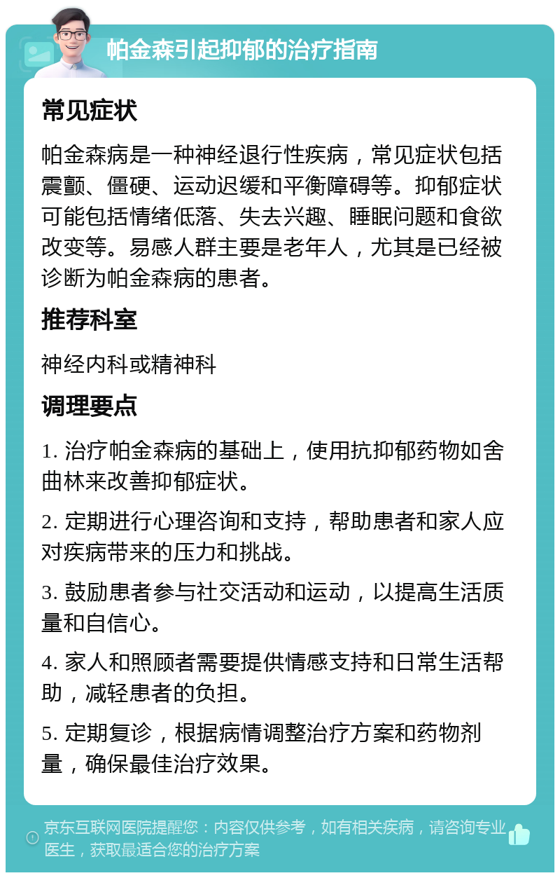 帕金森引起抑郁的治疗指南 常见症状 帕金森病是一种神经退行性疾病，常见症状包括震颤、僵硬、运动迟缓和平衡障碍等。抑郁症状可能包括情绪低落、失去兴趣、睡眠问题和食欲改变等。易感人群主要是老年人，尤其是已经被诊断为帕金森病的患者。 推荐科室 神经内科或精神科 调理要点 1. 治疗帕金森病的基础上，使用抗抑郁药物如舍曲林来改善抑郁症状。 2. 定期进行心理咨询和支持，帮助患者和家人应对疾病带来的压力和挑战。 3. 鼓励患者参与社交活动和运动，以提高生活质量和自信心。 4. 家人和照顾者需要提供情感支持和日常生活帮助，减轻患者的负担。 5. 定期复诊，根据病情调整治疗方案和药物剂量，确保最佳治疗效果。