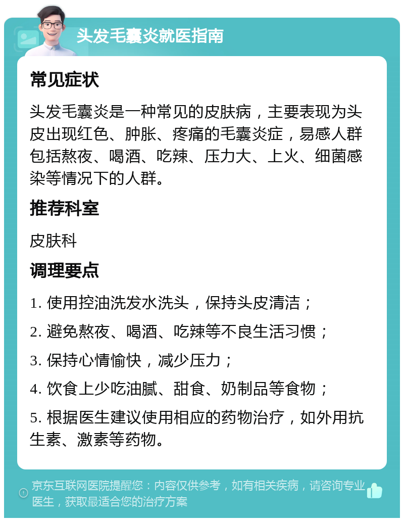 头发毛囊炎就医指南 常见症状 头发毛囊炎是一种常见的皮肤病，主要表现为头皮出现红色、肿胀、疼痛的毛囊炎症，易感人群包括熬夜、喝酒、吃辣、压力大、上火、细菌感染等情况下的人群。 推荐科室 皮肤科 调理要点 1. 使用控油洗发水洗头，保持头皮清洁； 2. 避免熬夜、喝酒、吃辣等不良生活习惯； 3. 保持心情愉快，减少压力； 4. 饮食上少吃油腻、甜食、奶制品等食物； 5. 根据医生建议使用相应的药物治疗，如外用抗生素、激素等药物。