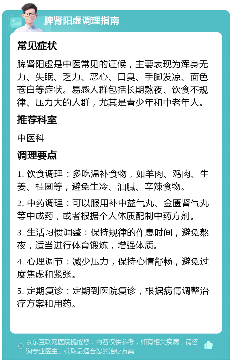 脾肾阳虚调理指南 常见症状 脾肾阳虚是中医常见的证候，主要表现为浑身无力、失眠、乏力、恶心、口臭、手脚发凉、面色苍白等症状。易感人群包括长期熬夜、饮食不规律、压力大的人群，尤其是青少年和中老年人。 推荐科室 中医科 调理要点 1. 饮食调理：多吃温补食物，如羊肉、鸡肉、生姜、桂圆等，避免生冷、油腻、辛辣食物。 2. 中药调理：可以服用补中益气丸、金匮肾气丸等中成药，或者根据个人体质配制中药方剂。 3. 生活习惯调整：保持规律的作息时间，避免熬夜，适当进行体育锻炼，增强体质。 4. 心理调节：减少压力，保持心情舒畅，避免过度焦虑和紧张。 5. 定期复诊：定期到医院复诊，根据病情调整治疗方案和用药。